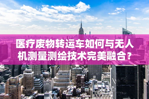 医疗废物转运车如何与无人机测量测绘技术完美融合？