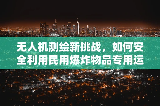 无人机测绘新挑战，如何安全利用民用爆炸物品专用运输车进行空中物流支持？