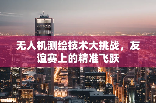 无人机测绘技术大挑战，友谊赛上的精准飞跃