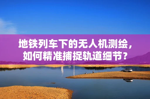 地铁列车下的无人机测绘，如何精准捕捉轨道细节？