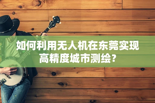 如何利用无人机在东莞实现高精度城市测绘？