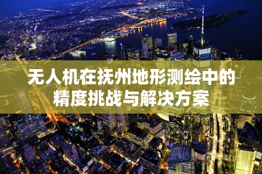 无人机在抚州地形测绘中的精度挑战与解决方案