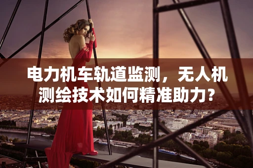 电力机车轨道监测，无人机测绘技术如何精准助力？