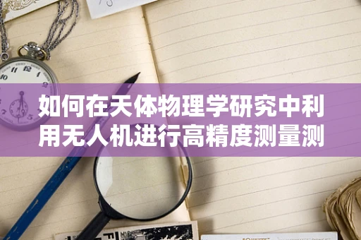 如何在天体物理学研究中利用无人机进行高精度测量测绘？