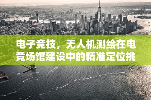 电子竞技，无人机测绘在电竞场馆建设中的精准定位挑战