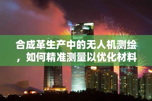 合成革生产中的无人机测绘，如何精准测量以优化材料使用？