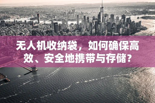 无人机收纳袋，如何确保高效、安全地携带与存储？