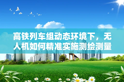 高铁列车组动态环境下，无人机如何精准实施测绘测量？