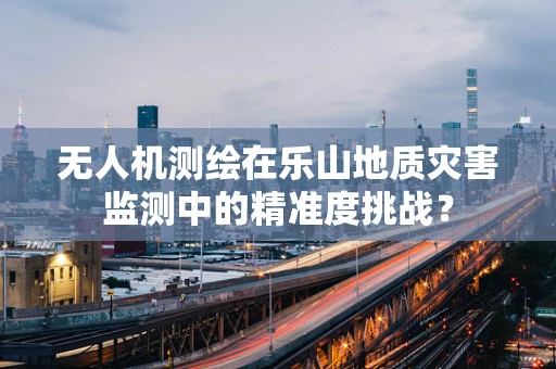 无人机测绘在乐山地质灾害监测中的精准度挑战？