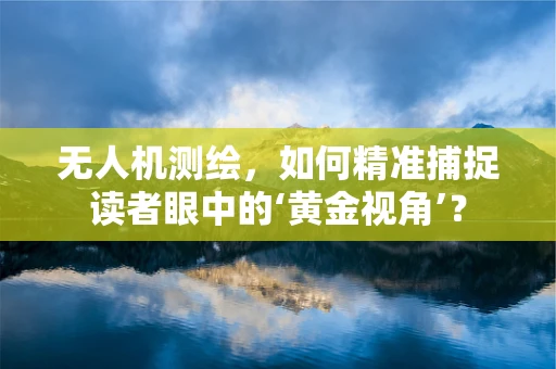无人机测绘，如何精准捕捉读者眼中的‘黄金视角’？