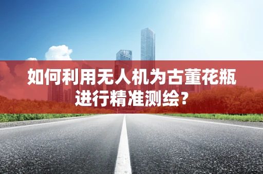 如何利用无人机为古董花瓶进行精准测绘？