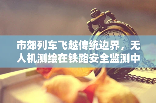 市郊列车飞越传统边界，无人机测绘在铁路安全监测中的应用挑战