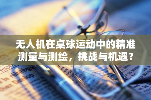无人机在桌球运动中的精准测量与测绘，挑战与机遇？