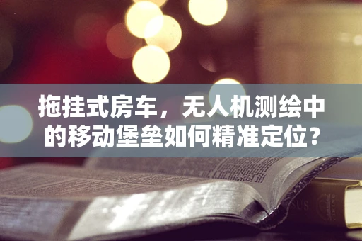 拖挂式房车，无人机测绘中的移动堡垒如何精准定位？