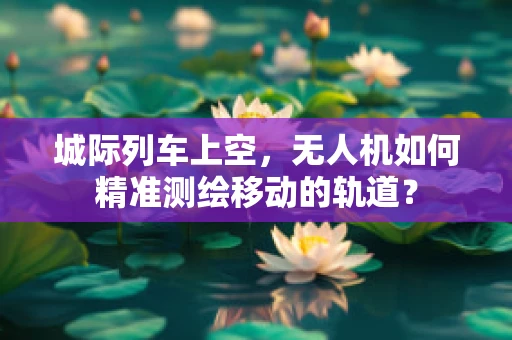 城际列车上空，无人机如何精准测绘移动的轨道？