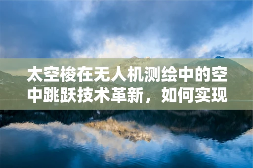 太空梭在无人机测绘中的空中跳跃技术革新，如何实现高效、精准的测绘？
