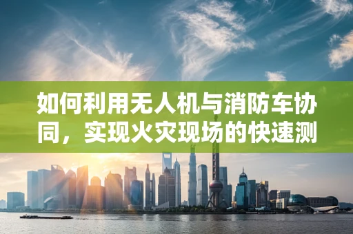 如何利用无人机与消防车协同，实现火灾现场的快速测绘与评估？