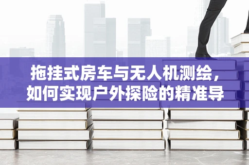 拖挂式房车与无人机测绘，如何实现户外探险的精准导航？