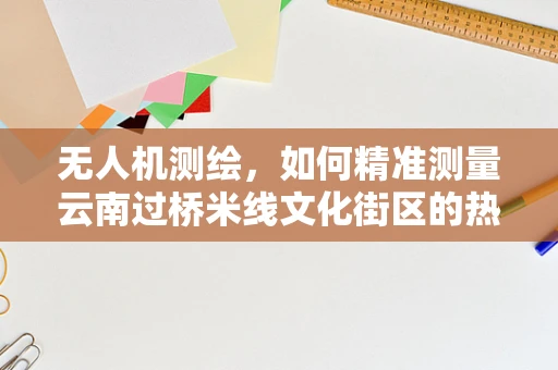 无人机测绘，如何精准测量云南过桥米线文化街区的热气腾腾？