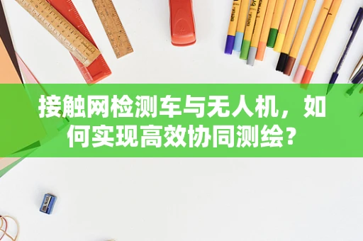 接触网检测车与无人机，如何实现高效协同测绘？