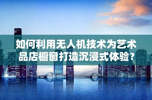 如何利用无人机技术为艺术品店橱窗打造沉浸式体验？