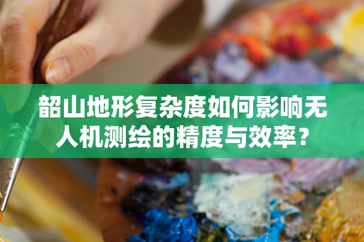 韶山地形复杂度如何影响无人机测绘的精度与效率？