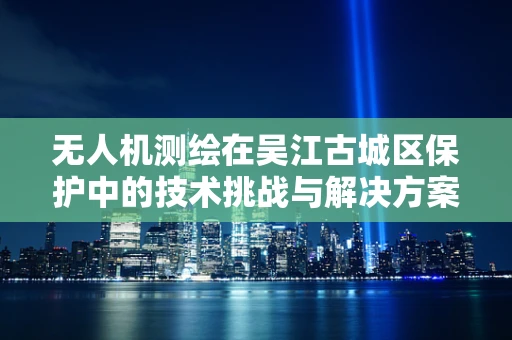 无人机测绘在吴江古城区保护中的技术挑战与解决方案