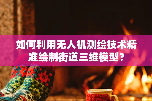 如何利用无人机测绘技术精准绘制街道三维模型？
