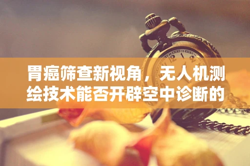 胃癌筛查新视角，无人机测绘技术能否开辟空中诊断的未来？