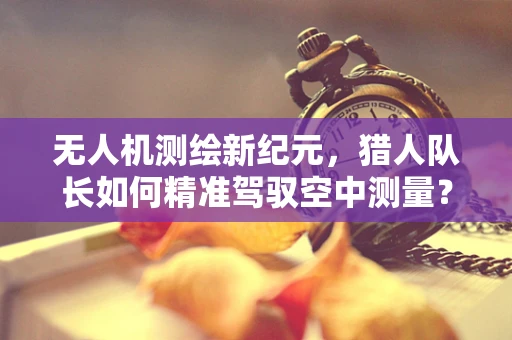 无人机测绘新纪元，猎人队长如何精准驾驭空中测量？