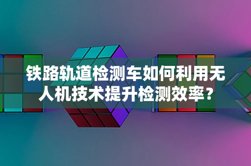 铁路轨道检测车如何利用无人机技术提升检测效率？