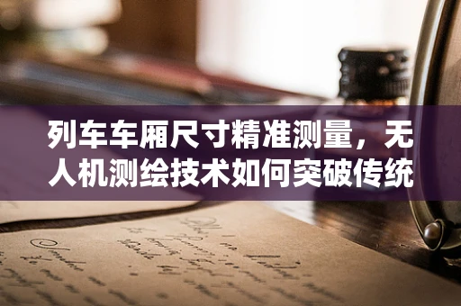 列车车厢尺寸精准测量，无人机测绘技术如何突破传统局限？