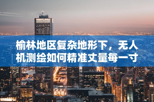 榆林地区复杂地形下，无人机测绘如何精准丈量每一寸土地？