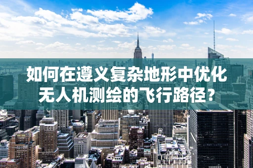 如何在遵义复杂地形中优化无人机测绘的飞行路径？