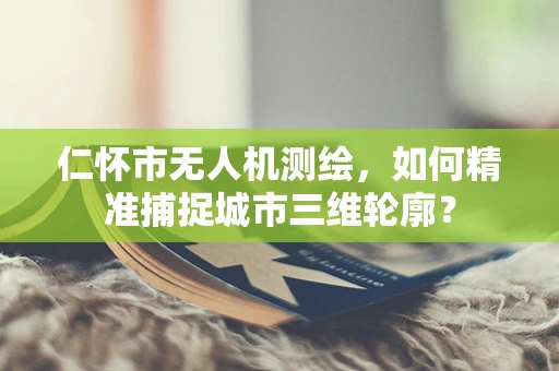 仁怀市无人机测绘，如何精准捕捉城市三维轮廓？