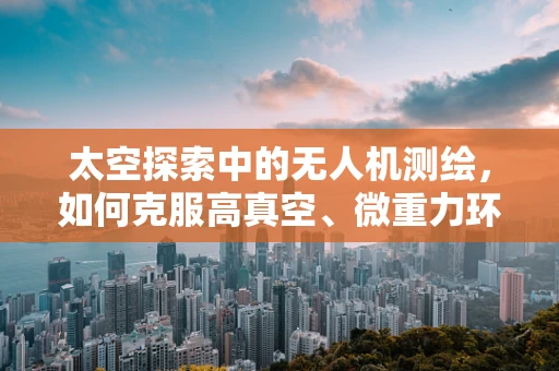 太空探索中的无人机测绘，如何克服高真空、微重力环境的挑战？