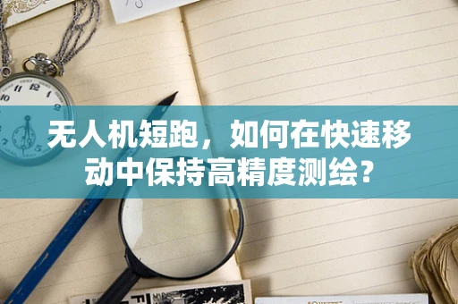无人机短跑，如何在快速移动中保持高精度测绘？