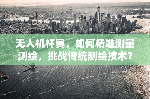 无人机杯赛，如何精准测量测绘，挑战传统测绘技术？
