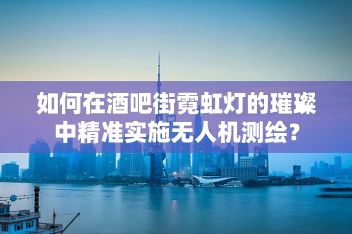 如何在酒吧街霓虹灯的璀璨中精准实施无人机测绘？