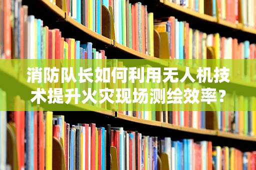 消防队长如何利用无人机技术提升火灾现场测绘效率？