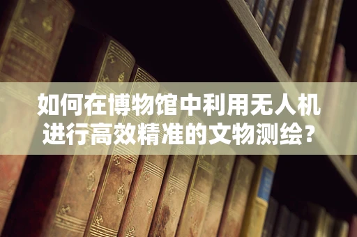 如何在博物馆中利用无人机进行高效精准的文物测绘？