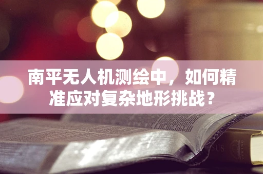 南平无人机测绘中，如何精准应对复杂地形挑战？