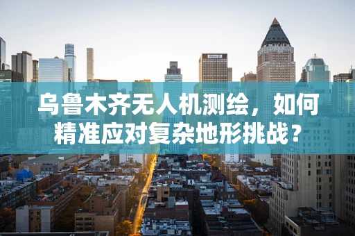 乌鲁木齐无人机测绘，如何精准应对复杂地形挑战？