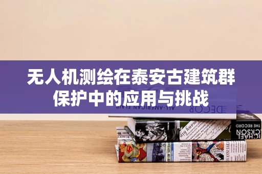 无人机测绘在泰安古建筑群保护中的应用与挑战