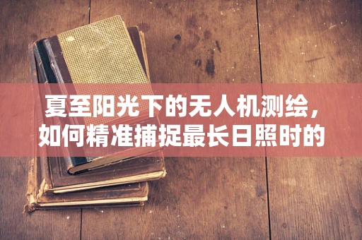 夏至阳光下的无人机测绘，如何精准捕捉最长日照时的地面细节？