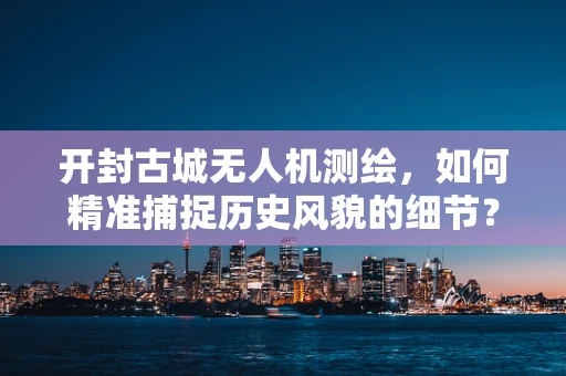 开封古城无人机测绘，如何精准捕捉历史风貌的细节？