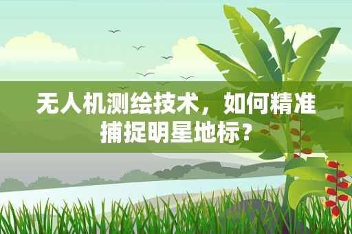 无人机测绘技术，如何精准捕捉明星地标？
