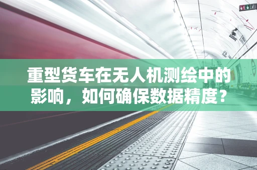 重型货车在无人机测绘中的影响，如何确保数据精度？
