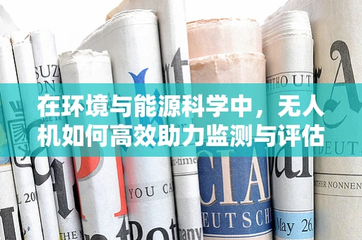 在环境与能源科学中，无人机如何高效助力监测与评估？