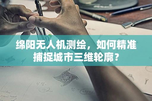 绵阳无人机测绘，如何精准捕捉城市三维轮廓？